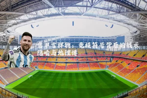 意甲吉祥物：竞技符号背后的战术隐喻与地理博弈