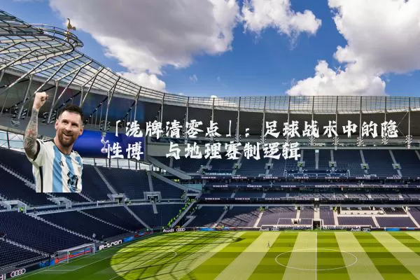 「洗牌清零点」:足球战术中的隐性博弈与地理赛制逻辑